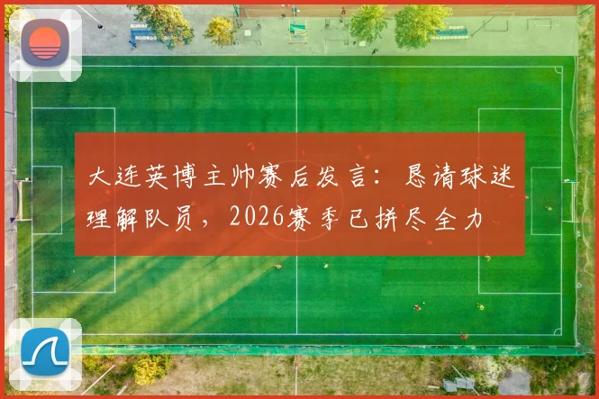 大连英博主帅赛后发言：恳请球迷理解队员，2026赛季已拼尽全力