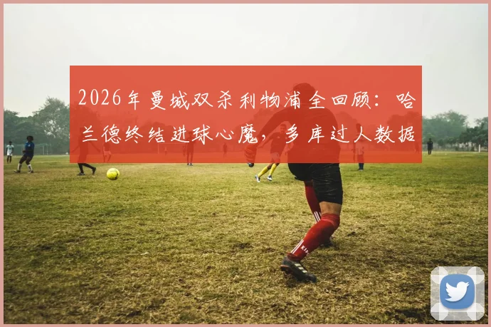 2026年曼城双杀利物浦全回顾：哈兰德终结进球心魔，多库过人数据亮眼，深度影响英超争冠格局