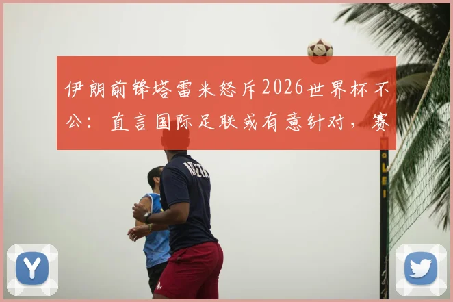 伊朗前锋塔雷米怒斥2026世界杯不公:直言国际足联或有意针对,赛场内外灾难不断