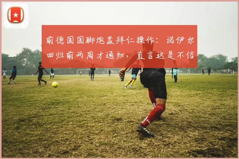 前德国国脚炮轰拜仁操作：诺伊尔回归前两周才通知，直言这是不信任体育主管鲍曼