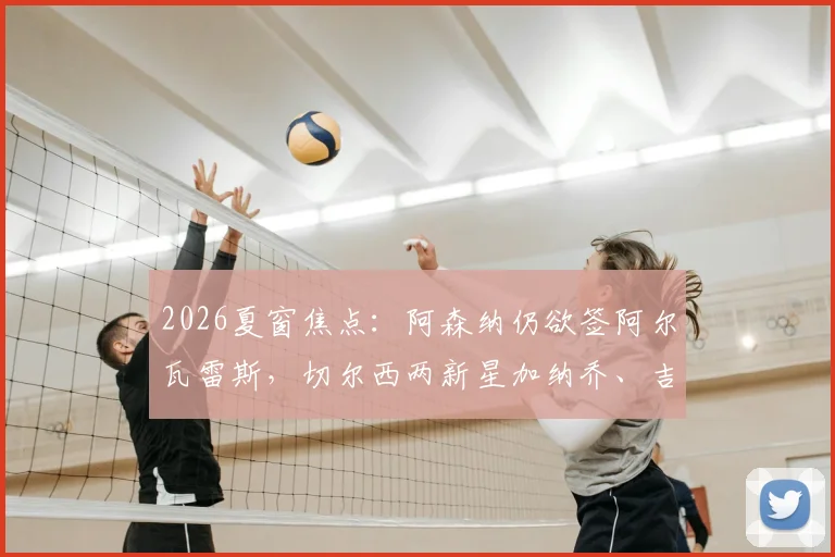 2026夏窗焦点：阿森纳仍欲签阿尔瓦雷斯，切尔西两新星加纳乔、吉滕斯离队可能性大增