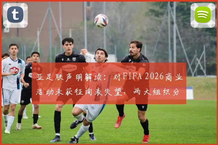亚足联声明解读:对FIFA 2026商业活动未获征询表失望,两大组织分歧原因何在