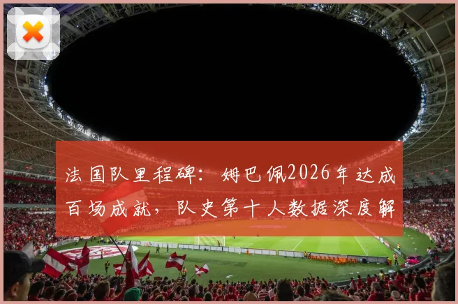 法国队里程碑：姆巴佩2026年达成百场成就，队史第十人数据深度解读与纪念海报全览