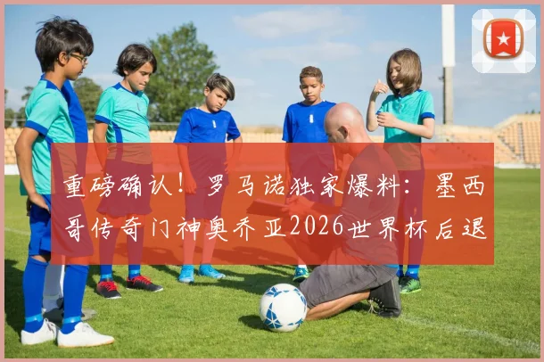 重磅确认！罗马诺独家爆料：墨西哥传奇门神奥乔亚2026世界杯后退役，40岁生涯回顾与未来展望