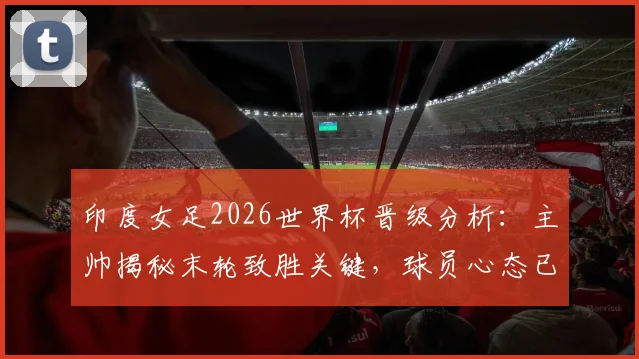 印度女足2026世界杯晋级分析:主帅揭秘末轮致胜关键,球员心态已从惨败中调整