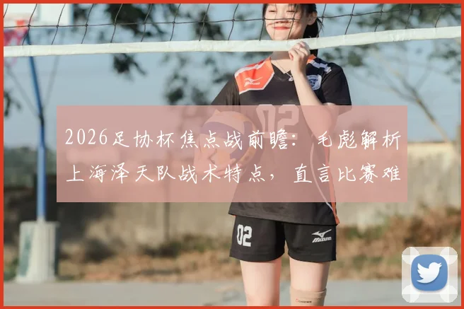 2026足协杯焦点战前瞻：毛彪解析上海泽天队战术特点，直言比赛难度远超预期