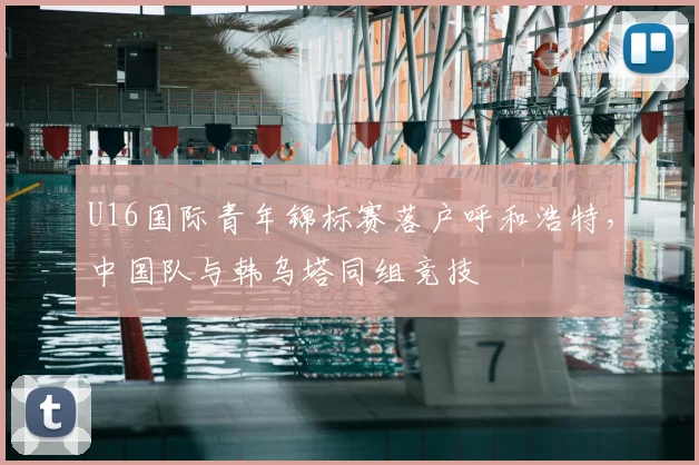 U16国际青年锦标赛落户呼和浩特，中国队与韩乌塔同组竞技
