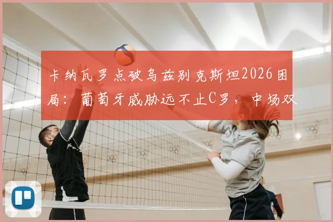 卡纳瓦罗点破乌兹别克斯坦2026困局：葡萄牙威胁远不止C罗，中场双核才是关键