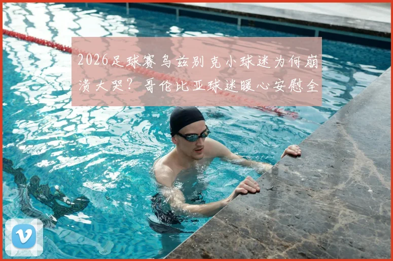 2026足球赛乌兹别克小球迷为何崩溃大哭？哥伦比亚球迷暖心安慰全程回顾，感人瞬间引热议