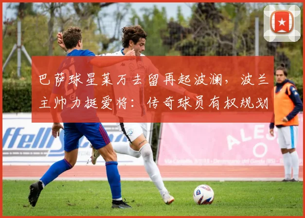 巴萨球星莱万去留再起波澜,波兰主帅力挺爱将:传奇球员有权规划未来生涯