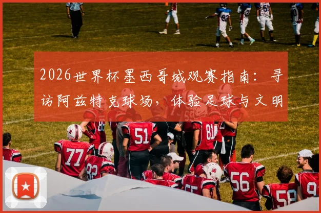 2026世界杯墨西哥城观赛指南：寻访阿兹特克球场，体验足球与文明的百年朝圣之旅